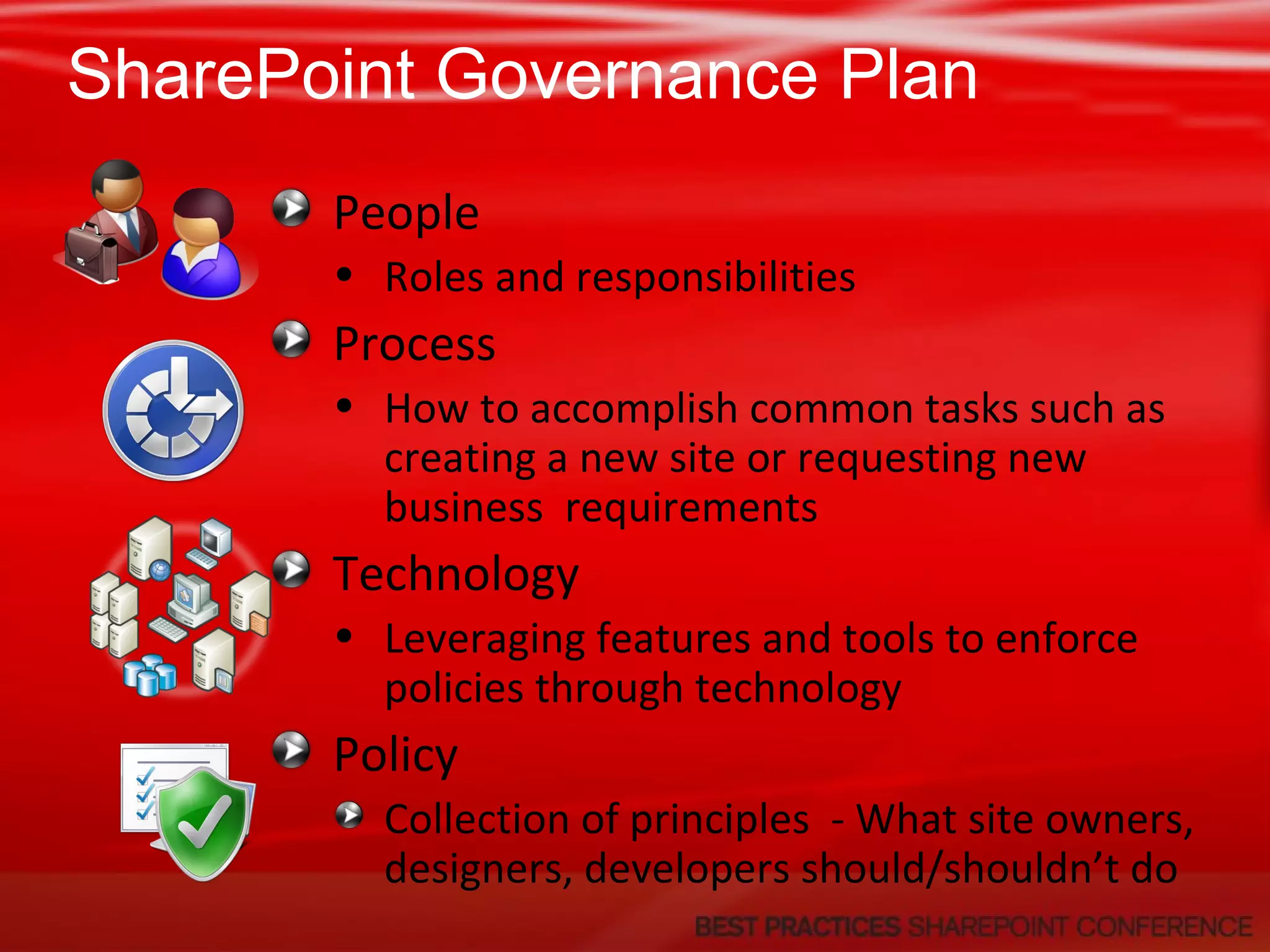 SharePoint Governance Plan People Roles and responsibilities Process How to accomplish common tasks such as creating a new site or requesting new business  requirements Technology Leveraging features and tools to enforce policies through technology Policy Collection of principles  - What site owners, designers, developers should/shouldn’t do 
