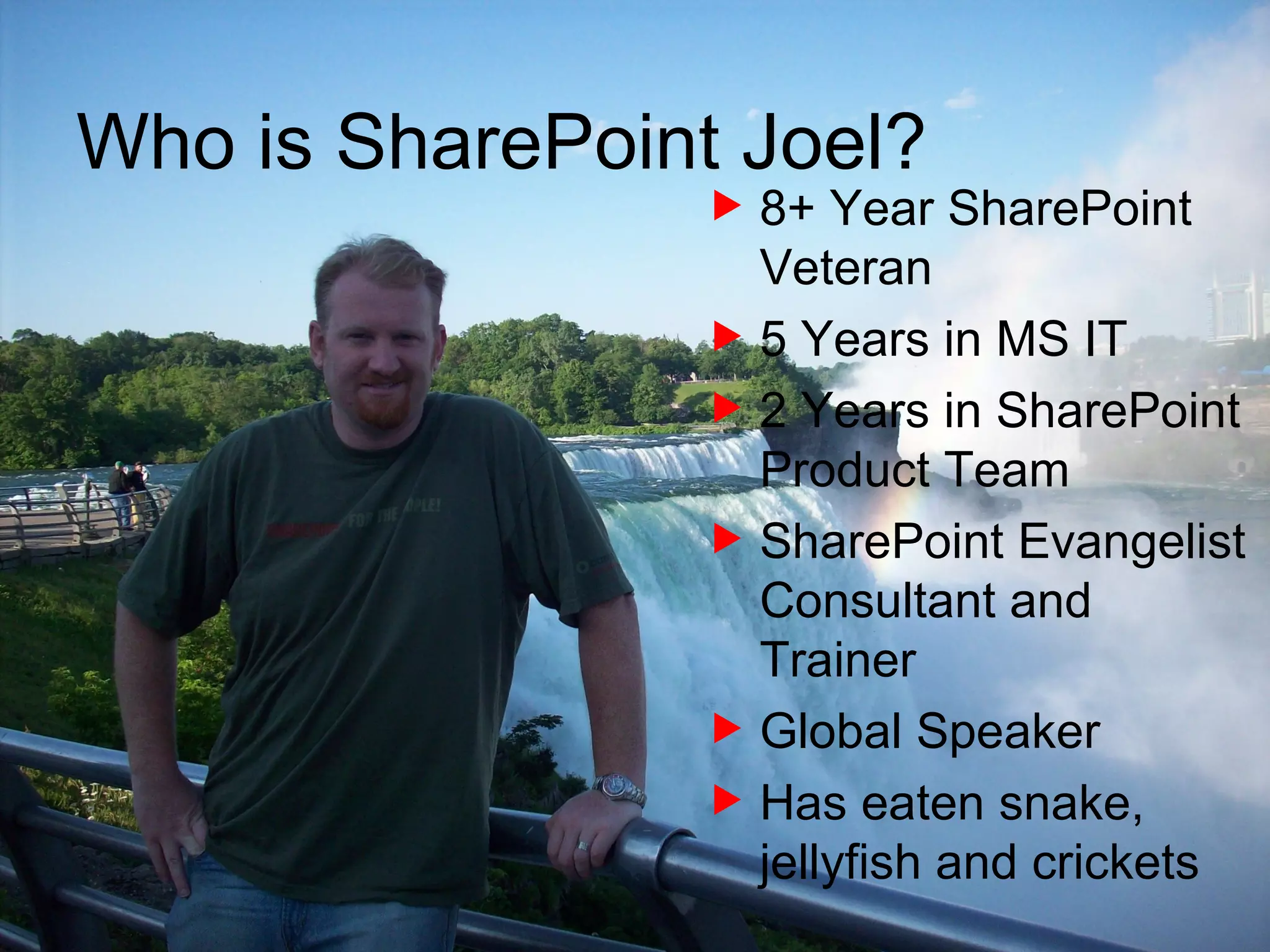8+ Year SharePoint Veteran 5 Years in MS IT 2 Years in SharePoint Product Team SharePoint Evangelist Consultant and Trainer Global Speaker Has eaten snake, jellyfish and crickets Who is SharePoint Joel? 