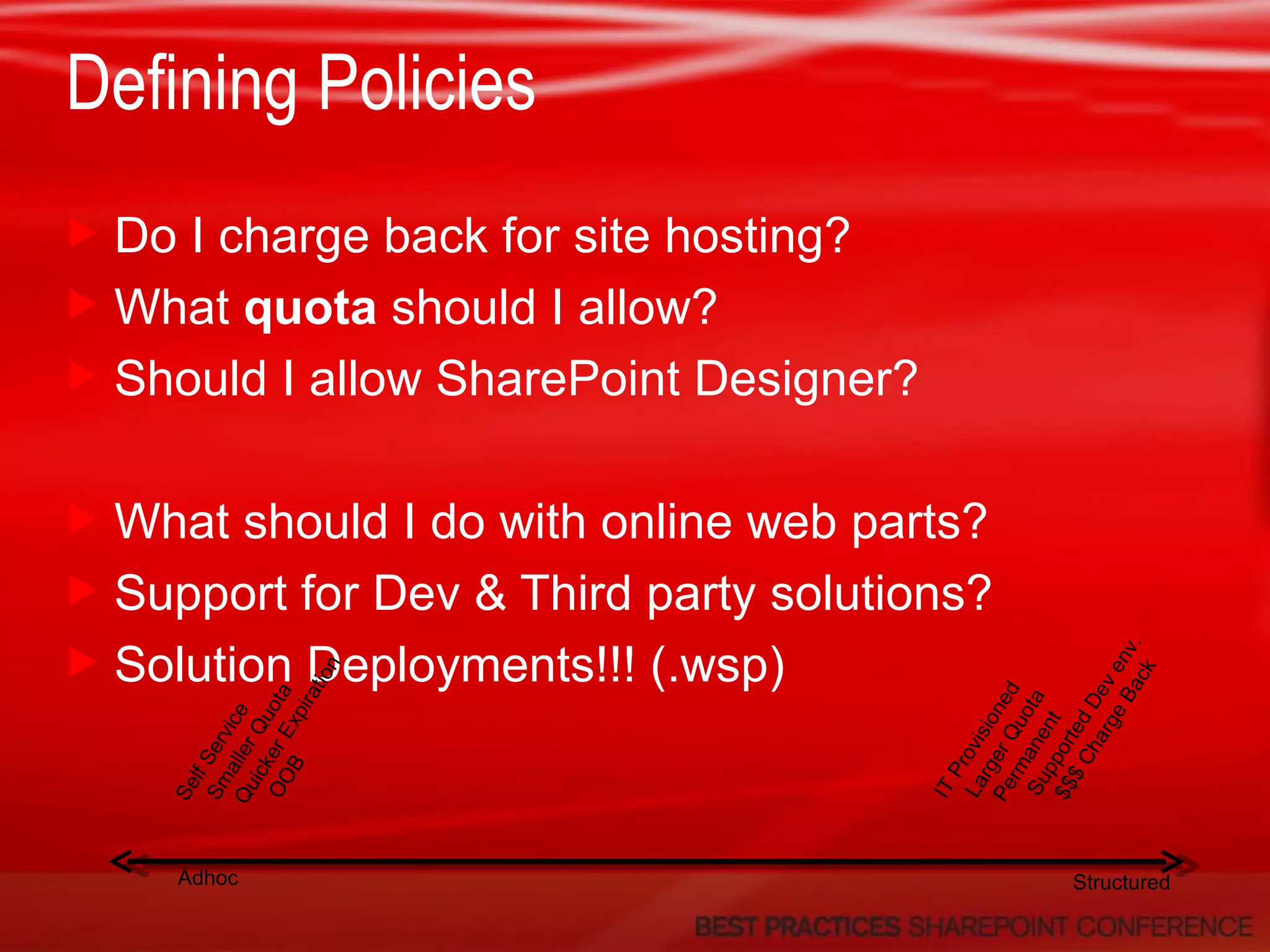 Defining Policies Do I charge back for site hosting? What  quota  should I allow? Should I allow SharePoint Designer? What should I do with online web parts? Support for Dev & Third party solutions? Solution Deployments!!! (.wsp) Adhoc Structured Self Service Smaller Quota Quicker Expiration OOB IT Provisioned Larger Quota Permanent Supported Dev env. $$$ Charge Back 