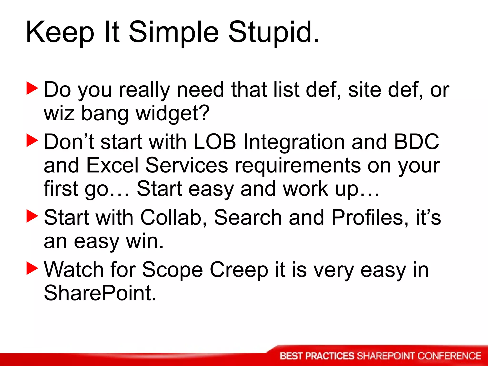 Do you really need that list def, site def, or wiz bang widget? Don’t start with LOB Integration and BDC and Excel Services requirements on your first go… Start easy and work up… Start with Collab, Search and Profiles, it’s an easy win. Watch for Scope Creep it is very easy in SharePoint. Keep It Simple Stupid. 