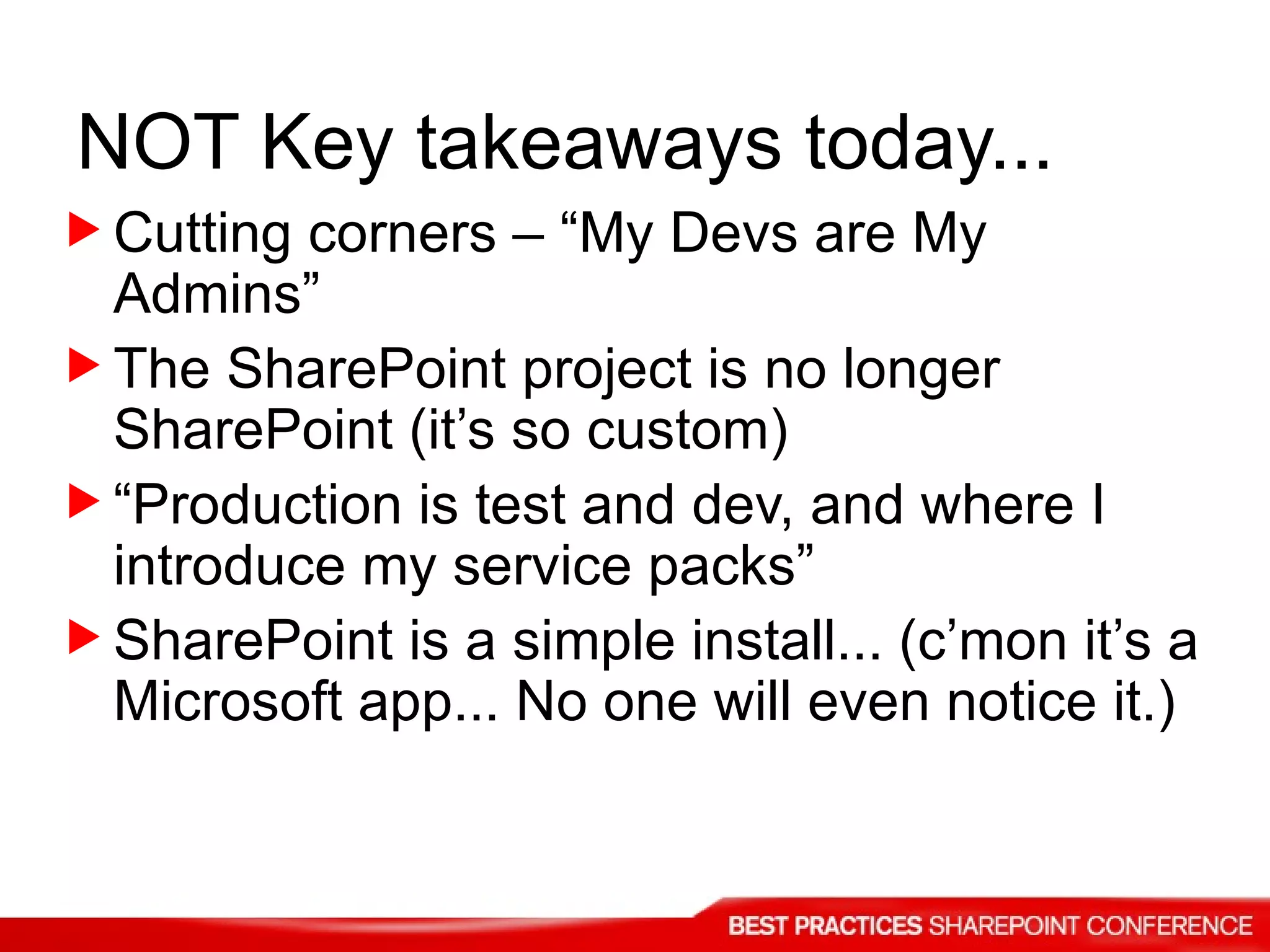 Cutting corners – “My Devs are My Admins” The SharePoint project is no longer SharePoint (it’s so custom) “ Production is test and dev, and where I introduce my service packs” SharePoint is a simple install... (c’mon it’s a Microsoft app... No one will even notice it.) NOT Key takeaways today... 