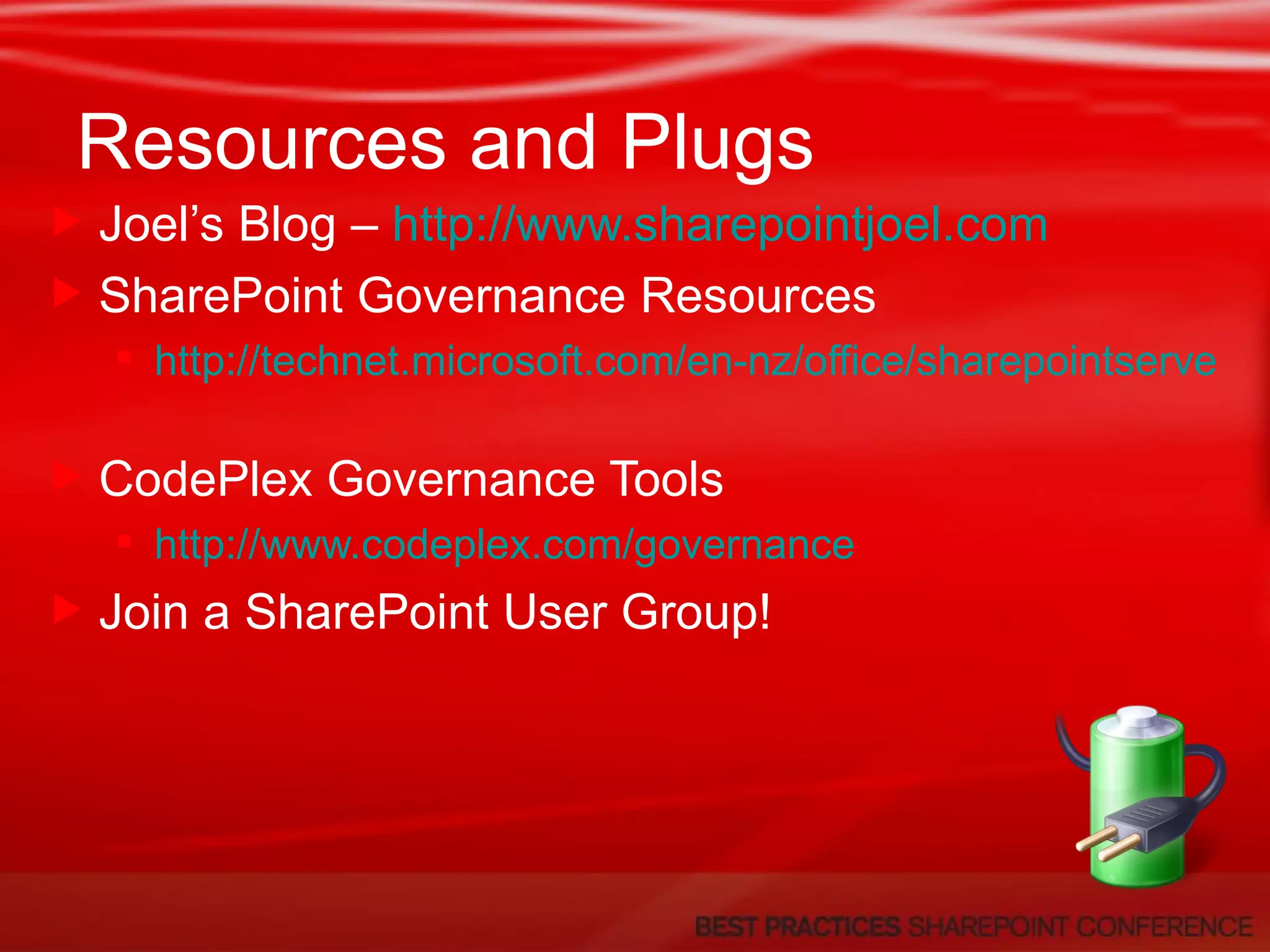 Resources and Plugs Joel’s Blog –  http://www.sharepointjoel.com   SharePoint Governance Resources http://technet.microsoft.com/en-nz/office/sharepointserver/default(en-us).aspx   CodePlex Governance Tools http://www.codeplex.com/governance   Join a SharePoint User Group! 