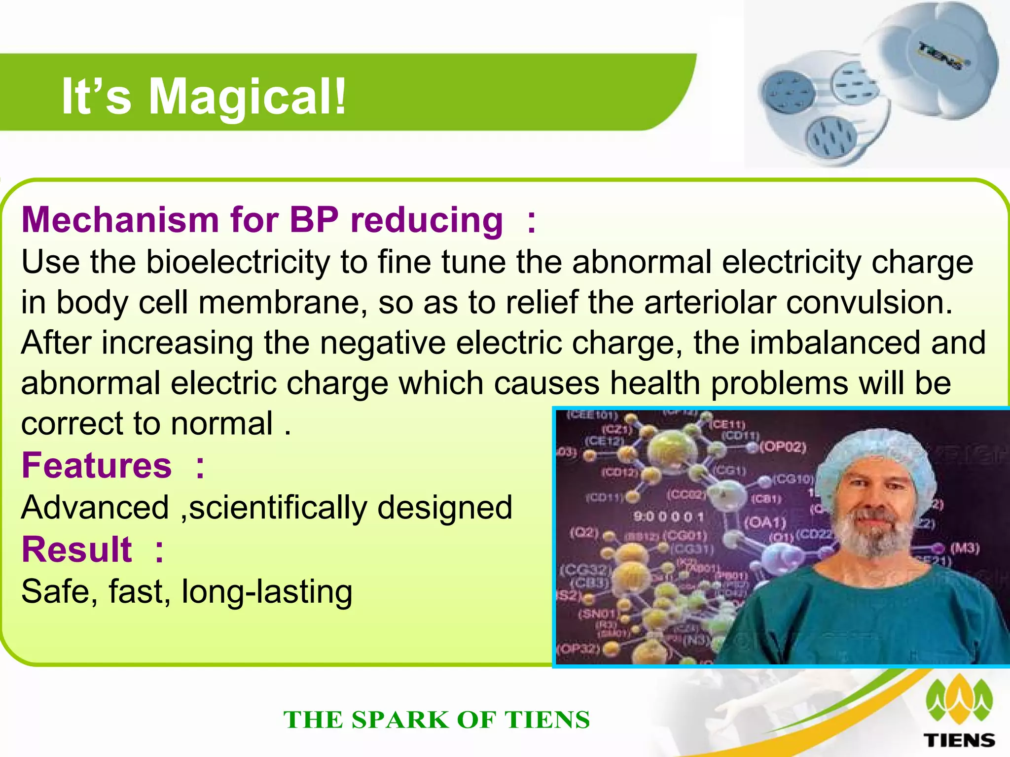 It’s Magical!

Mechanism for BP reducing ：
Use the bioelectricity to fine tune the abnormal electricity charge
in body cell membrane, so as to relief the arteriolar convulsion.
After increasing the negative electric charge, the imbalanced and
abnormal electric charge which causes health problems will be
correct to normal .
Features ：
Advanced ,scientifically designed
Result ：
Safe, fast, long-lasting
 