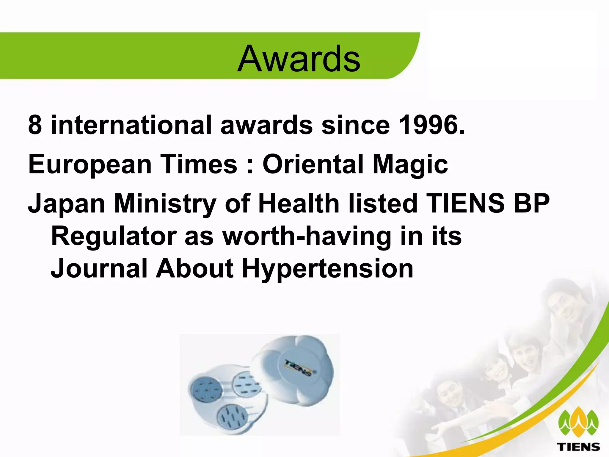 Awards
8 international awards since 1996.
European Times : Oriental Magic
Japan Ministry of Health listed TIENS BP
  Regulator as worth-having in its
  Journal About Hypertension
 