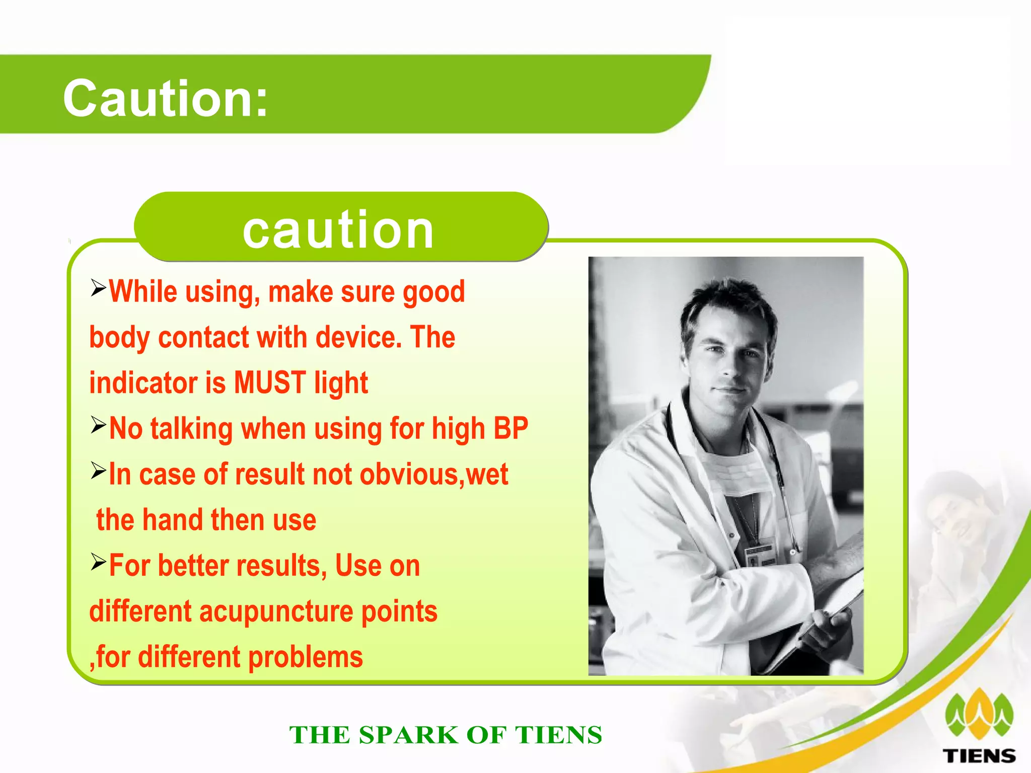 Caution:

            caution
 While using, make sure good

 body contact with device. The
 indicator is MUST light
 No talking when using for high BP
 In case of result not obvious,wet

  the hand then use
 For better results, Use on

 different acupuncture points
 ,for different problems
 