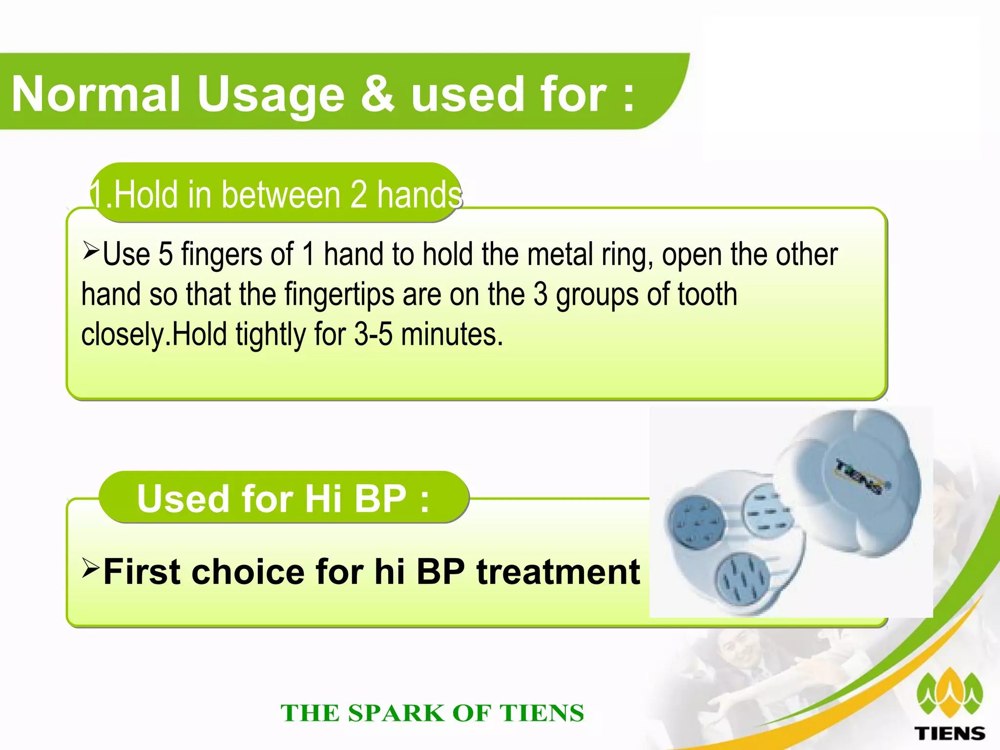 Normal Usage & used for :
   1.Hold in between 2 hands
  Use 5 fingers of 1 hand to hold the metal ring, open the other
  hand so that the fingertips are on the 3 groups of tooth
  closely.Hold tightly for 3-5 minutes.




      Used for Hi BP :
  First choice for hi BP treatment
 