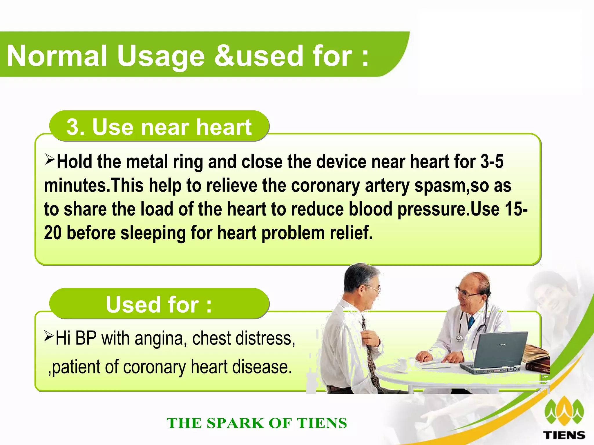 Normal Usage &used for :

     3. Use near heart
  Hold the metal ring and close the device near heart for 3-5
  minutes.This help to relieve the coronary artery spasm,so as
  to share the load of the heart to reduce blood pressure.Use 15-
  20 before sleeping for heart problem relief.


          Used for :
  Hi BP with angina, chest distress,

  ,patient of coronary heart disease.
 