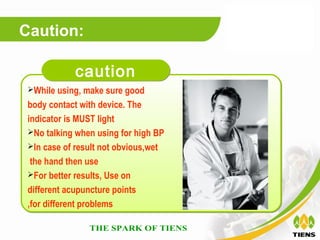 Caution:

            caution
 While using, make sure good

 body contact with device. The
 indicator is MUST light
 No talking when using for high BP
 In case of result not obvious,wet

  the hand then use
 For better results, Use on

 different acupuncture points
 ,for different problems
 