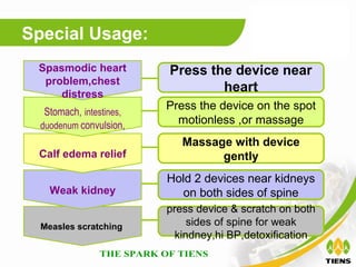 Special Usage:
 Spasmodic heart          Press the device near
  problem,chest
     distress
                                  heart
   Stomach, intestines,
                          Press the device on the spot
  duodenum convulsion,
                            motionless ,or massage
                             Massage with device
 Calf edema relief                 gently
                          Hold 2 devices near kidneys
    Weak kidney             on both sides of spine
                          press device & scratch on both
  Measles scratching           sides of spine for weak
                            kindney,hi BP,detoxification
 