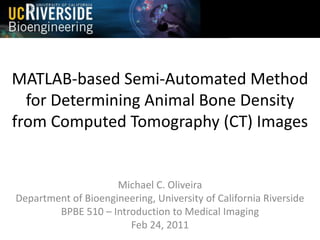 MATLAB-based Semi-Automated Method
for Determining Animal Bone Density
from Computed Tomography (CT) Images

Michael C. Oliveira
Department of Bioengineering, University of California Riverside
BPBE 510 – Introduction to Medical Imaging
Feb 24, 2011

 