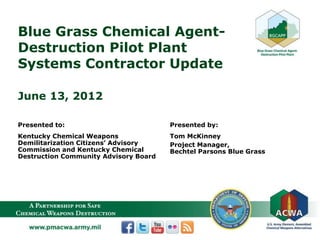 Blue Grass Chemical Agent-
Destruction Pilot Plant
Systems Contractor Update
June 13, 2012
Presented to:
Kentucky Chemical Weapons
Demilitarization Citizens’ Advisory
Commission and Kentucky Chemical
Destruction Community Advisory Board
Presented by:
Tom McKinney
Project Manager,
Bechtel Parsons Blue Grass
 
