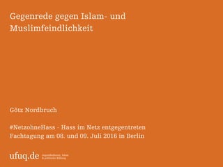 ufuq.de Jugendkulturen, Islam
& politische Bildung
Gegenrede gegen Islam- und
Muslimfeindlichkeit
Götz Nordbruch
#NetzohneHass - Hass im Netz entgegentreten
Fachtagung am 08. und 09. Juli 2016 in Berlin
 