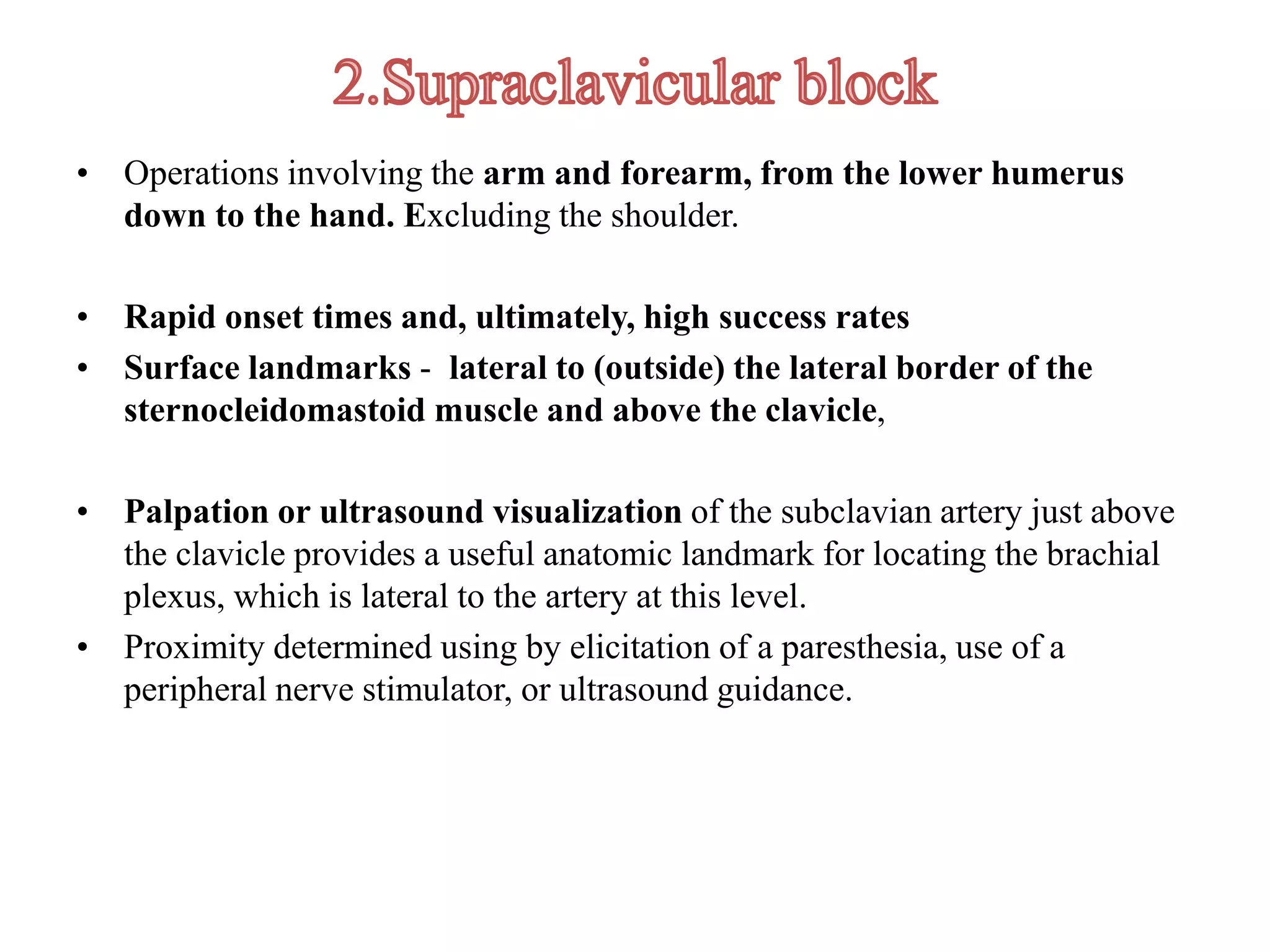 • Operations involving the arm and forearm, from the lower humerus
down to the hand. Excluding the shoulder.
• Rapid onset times and, ultimately, high success rates
• Surface landmarks - lateral to (outside) the lateral border of the
sternocleidomastoid muscle and above the clavicle,
• Palpation or ultrasound visualization of the subclavian artery just above
the clavicle provides a useful anatomic landmark for locating the brachial
plexus, which is lateral to the artery at this level.
• Proximity determined using by elicitation of a paresthesia, use of a
peripheral nerve stimulator, or ultrasound guidance.
 