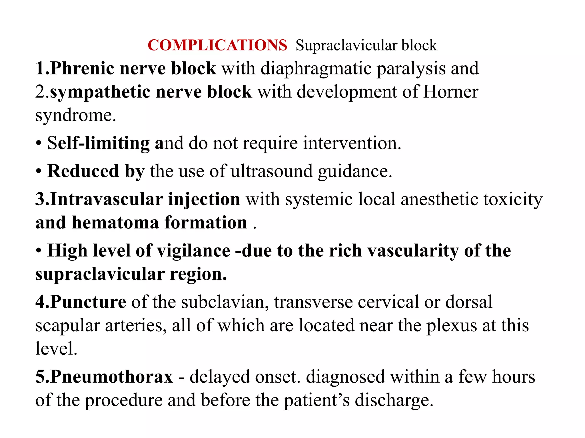 COMPLICATIONS Supraclavicular block
1.Phrenic nerve block with diaphragmatic paralysis and
2.sympathetic nerve block with development of Horner
syndrome.
• Self-limiting and do not require intervention.
• Reduced by the use of ultrasound guidance.
3.Intravascular injection with systemic local anesthetic toxicity
and hematoma formation .
• High level of vigilance -due to the rich vascularity of the
supraclavicular region.
4.Puncture of the subclavian, transverse cervical or dorsal
scapular arteries, all of which are located near the plexus at this
level.
5.Pneumothorax - delayed onset. diagnosed within a few hours
of the procedure and before the patient’s discharge.
 