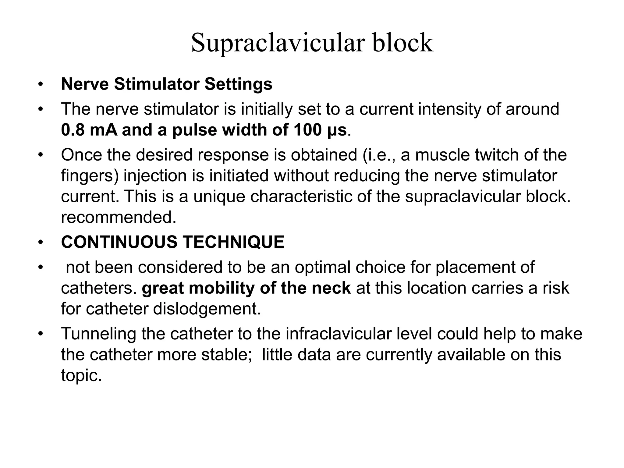 Supraclavicular block
• Nerve Stimulator Settings
• The nerve stimulator is initially set to a current intensity of around
0.8 mA and a pulse width of 100 μs.
• Once the desired response is obtained (i.e., a muscle twitch of the
fingers) injection is initiated without reducing the nerve stimulator
current. This is a unique characteristic of the supraclavicular block.
recommended.
• CONTINUOUS TECHNIQUE
• not been considered to be an optimal choice for placement of
catheters. great mobility of the neck at this location carries a risk
for catheter dislodgement.
• Tunneling the catheter to the infraclavicular level could help to make
the catheter more stable; little data are currently available on this
topic.
 