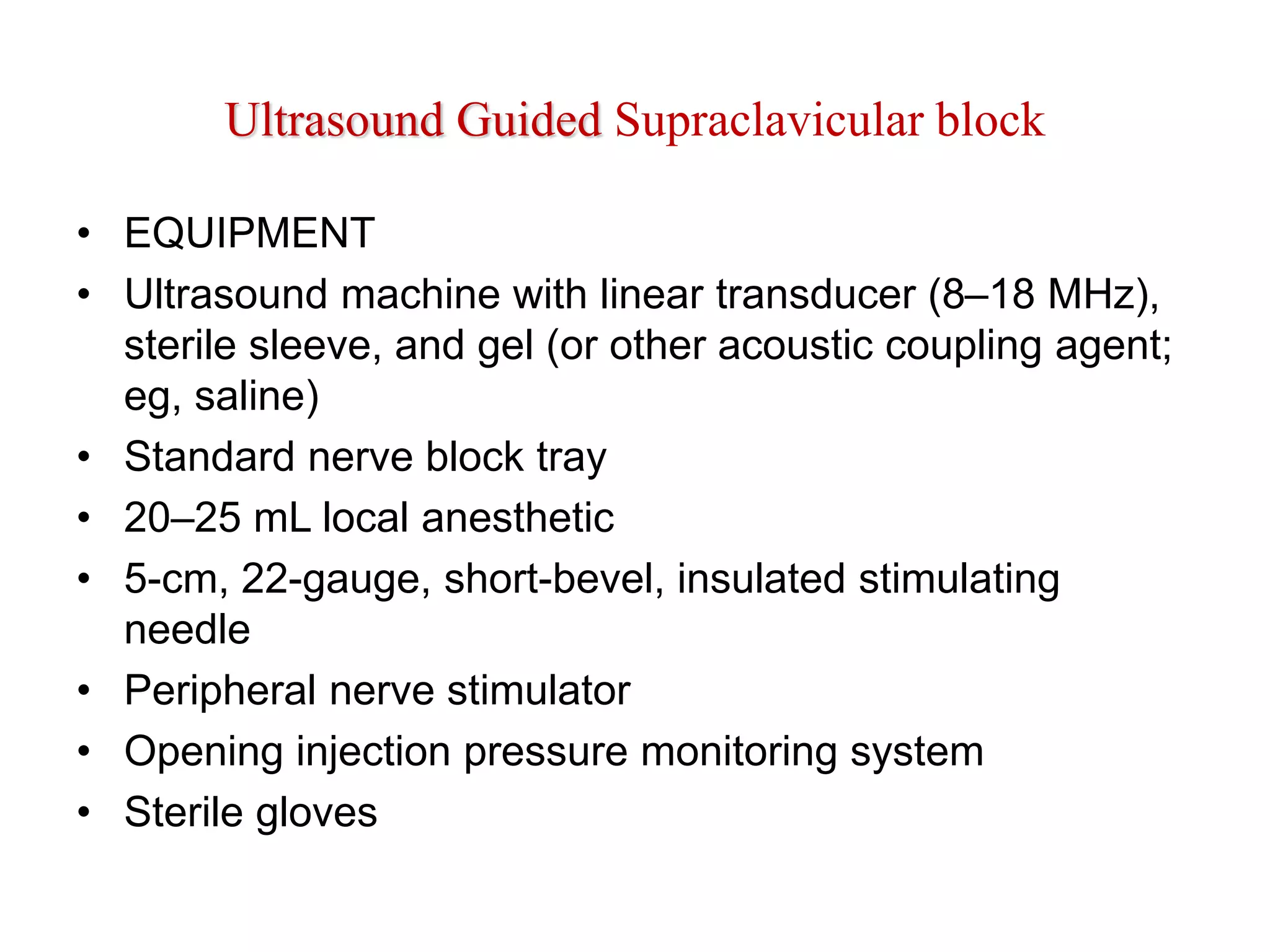 Ultrasound Guided Supraclavicular block
• EQUIPMENT
• Ultrasound machine with linear transducer (8–18 MHz),
sterile sleeve, and gel (or other acoustic coupling agent;
eg, saline)
• Standard nerve block tray
• 20–25 mL local anesthetic
• 5-cm, 22-gauge, short-bevel, insulated stimulating
needle
• Peripheral nerve stimulator
• Opening injection pressure monitoring system
• Sterile gloves
 