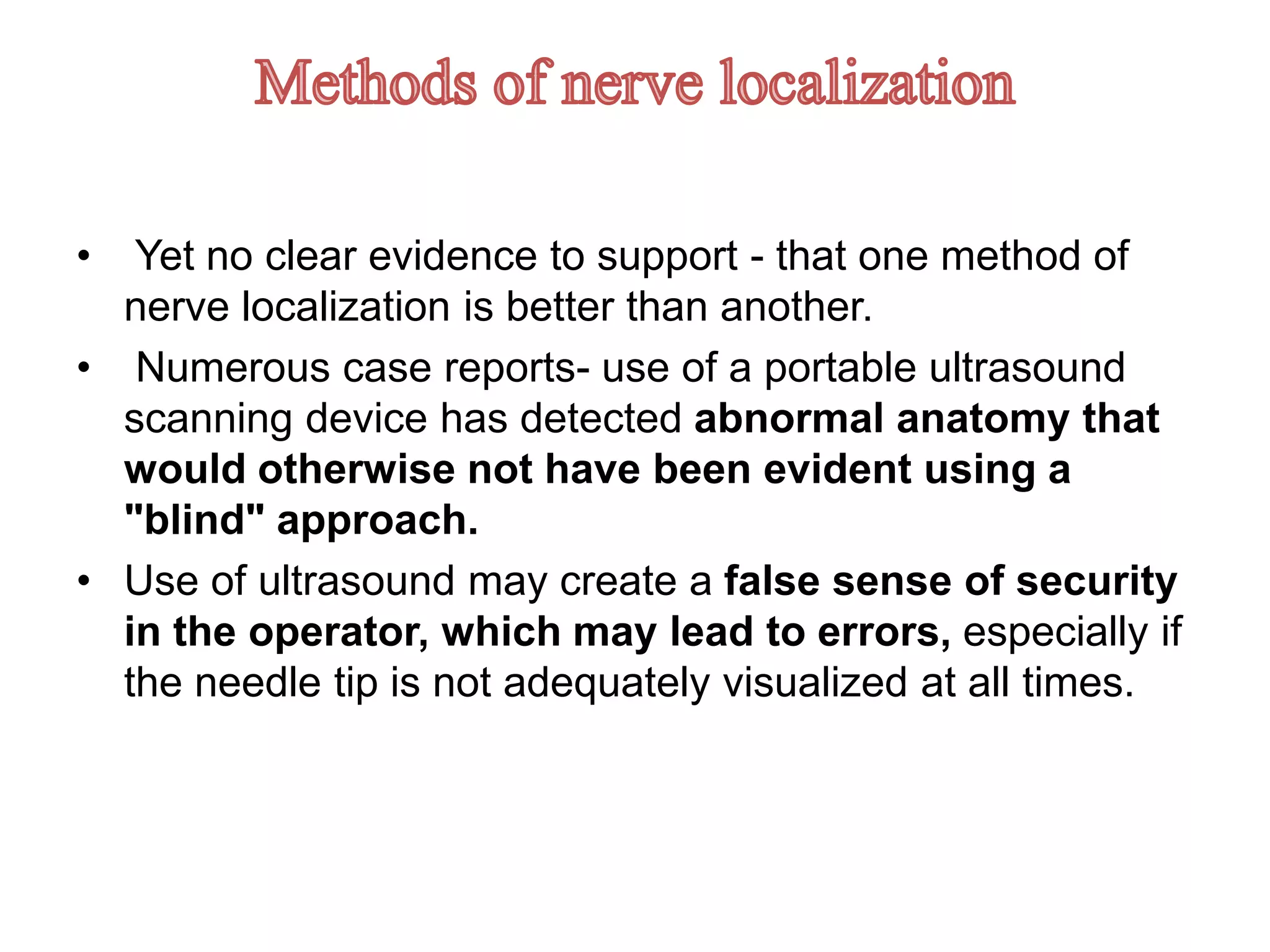 • Yet no clear evidence to support - that one method of
nerve localization is better than another.
• Numerous case reports- use of a portable ultrasound
scanning device has detected abnormal anatomy that
would otherwise not have been evident using a
"blind" approach.
• Use of ultrasound may create a false sense of security
in the operator, which may lead to errors, especially if
the needle tip is not adequately visualized at all times.
 