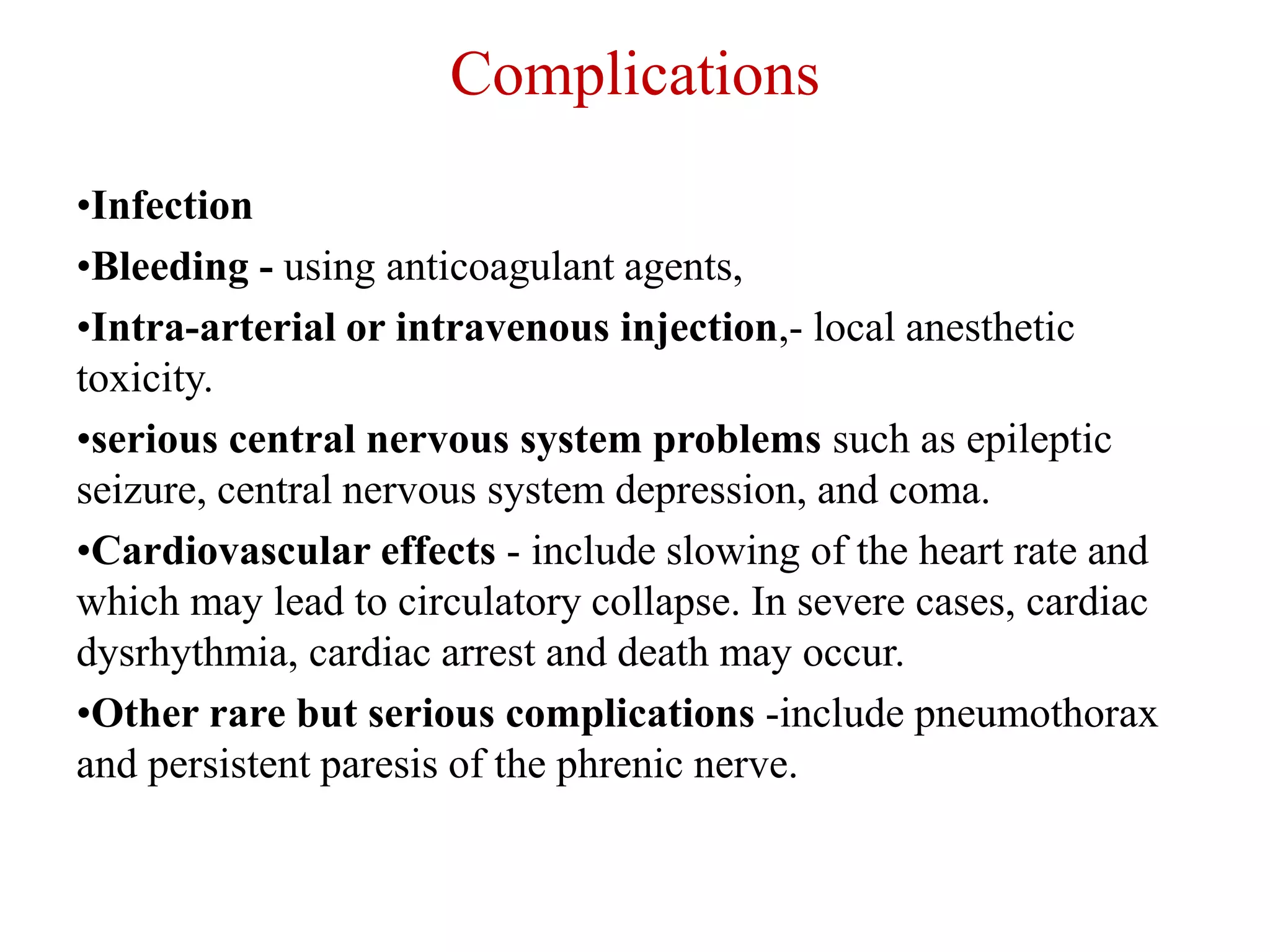 Complications
•Infection
•Bleeding - using anticoagulant agents,
•Intra-arterial or intravenous injection,- local anesthetic
toxicity.
•serious central nervous system problems such as epileptic
seizure, central nervous system depression, and coma.
•Cardiovascular effects - include slowing of the heart rate and
which may lead to circulatory collapse. In severe cases, cardiac
dysrhythmia, cardiac arrest and death may occur.
•Other rare but serious complications -include pneumothorax
and persistent paresis of the phrenic nerve.
 