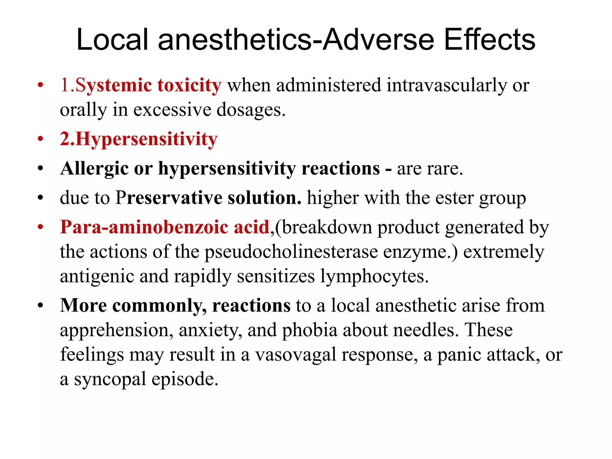 Local anesthetics-Adverse Effects
• 1.Systemic toxicity when administered intravascularly or
orally in excessive dosages.
• 2.Hypersensitivity
• Allergic or hypersensitivity reactions - are rare.
• due to Preservative solution. higher with the ester group
• Para-aminobenzoic acid,(breakdown product generated by
the actions of the pseudocholinesterase enzyme.) extremely
antigenic and rapidly sensitizes lymphocytes.
• More commonly, reactions to a local anesthetic arise from
apprehension, anxiety, and phobia about needles. These
feelings may result in a vasovagal response, a panic attack, or
a syncopal episode.
 