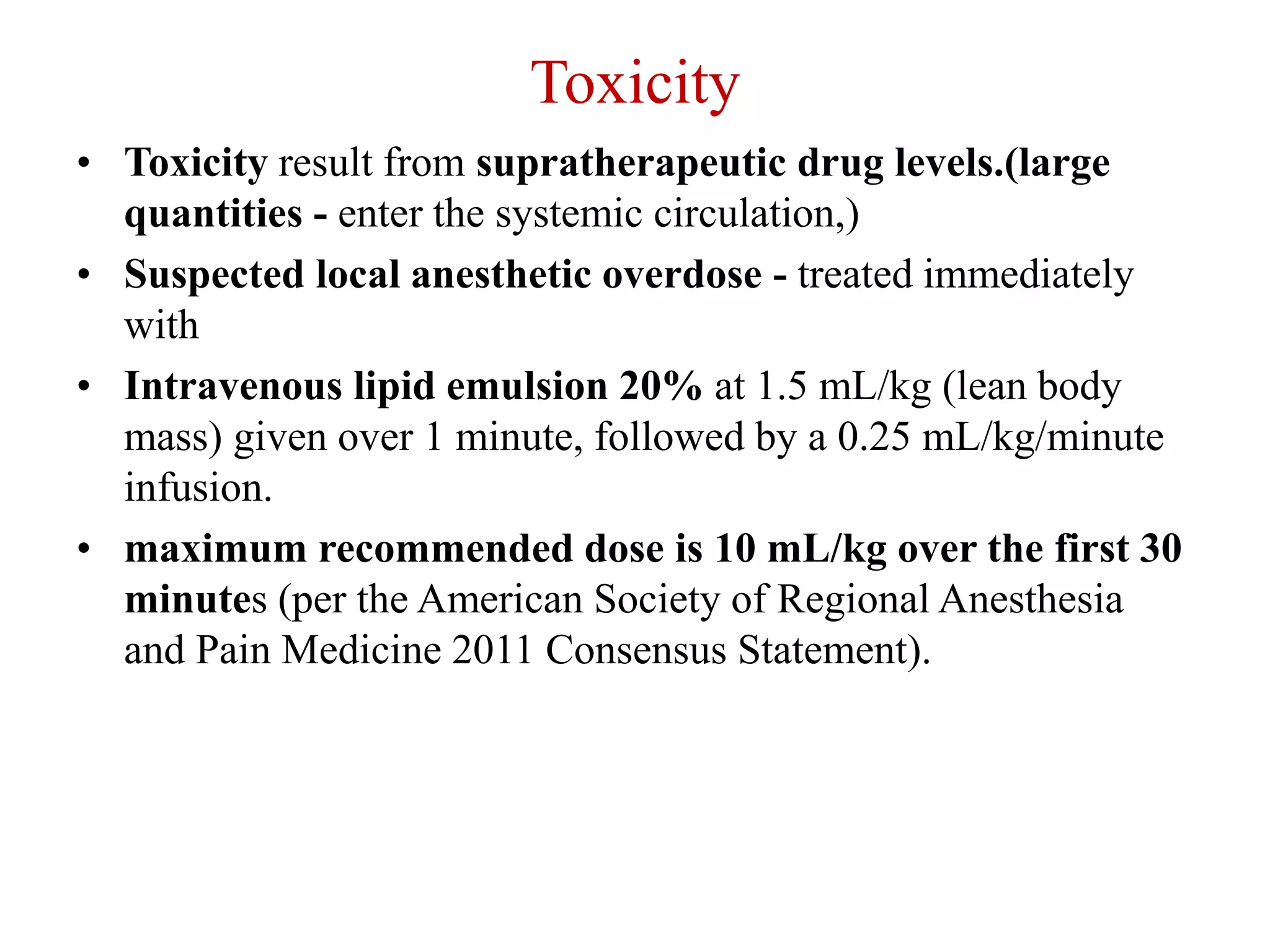 Toxicity
• Toxicity result from supratherapeutic drug levels.(large
quantities - enter the systemic circulation,)
• Suspected local anesthetic overdose - treated immediately
with
• Intravenous lipid emulsion 20% at 1.5 mL/kg (lean body
mass) given over 1 minute, followed by a 0.25 mL/kg/minute
infusion.
• maximum recommended dose is 10 mL/kg over the first 30
minutes (per the American Society of Regional Anesthesia
and Pain Medicine 2011 Consensus Statement).
 