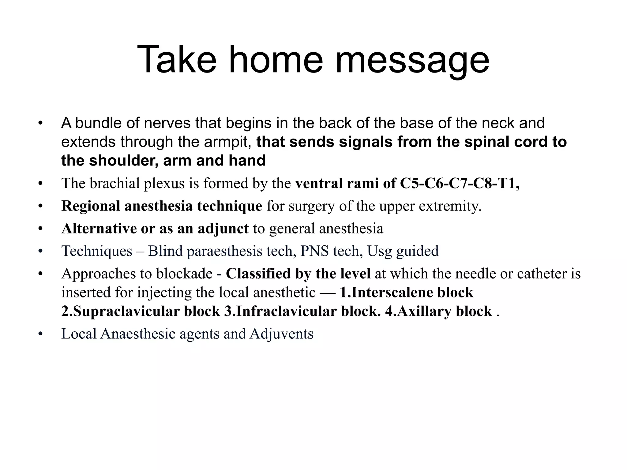 Take home message
• A bundle of nerves that begins in the back of the base of the neck and
extends through the armpit, that sends signals from the spinal cord to
the shoulder, arm and hand
• The brachial plexus is formed by the ventral rami of C5-C6-C7-C8-T1,
• Regional anesthesia technique for surgery of the upper extremity.
• Alternative or as an adjunct to general anesthesia
• Techniques – Blind paraesthesis tech, PNS tech, Usg guided
• Approaches to blockade - Classified by the level at which the needle or catheter is
inserted for injecting the local anesthetic — 1.Interscalene block
2.Supraclavicular block 3.Infraclavicular block. 4.Axillary block .
• Local Anaesthesic agents and Adjuvents
 