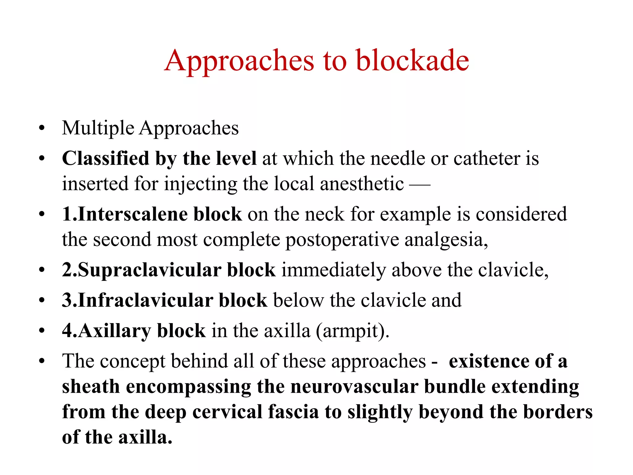 Approaches to blockade
• Multiple Approaches
• Classified by the level at which the needle or catheter is
inserted for injecting the local anesthetic —
• 1.Interscalene block on the neck for example is considered
the second most complete postoperative analgesia,
• 2.Supraclavicular block immediately above the clavicle,
• 3.Infraclavicular block below the clavicle and
• 4.Axillary block in the axilla (armpit).
• The concept behind all of these approaches - existence of a
sheath encompassing the neurovascular bundle extending
from the deep cervical fascia to slightly beyond the borders
of the axilla.
 