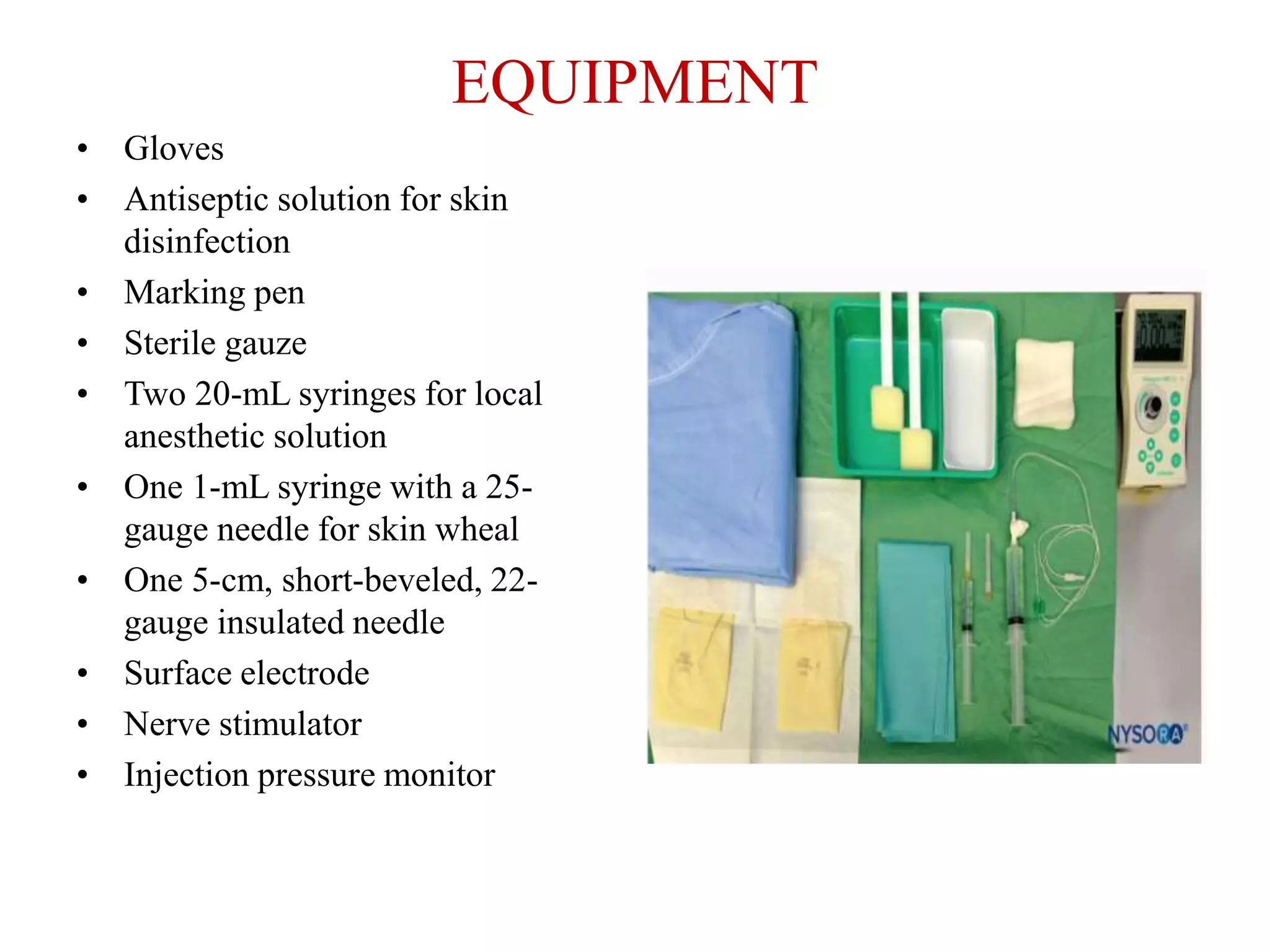 EQUIPMENT
• Gloves
• Antiseptic solution for skin
disinfection
• Marking pen
• Sterile gauze
• Two 20-mL syringes for local
anesthetic solution
• One 1-mL syringe with a 25-
gauge needle for skin wheal
• One 5-cm, short-beveled, 22-
gauge insulated needle
• Surface electrode
• Nerve stimulator
• Injection pressure monitor
 