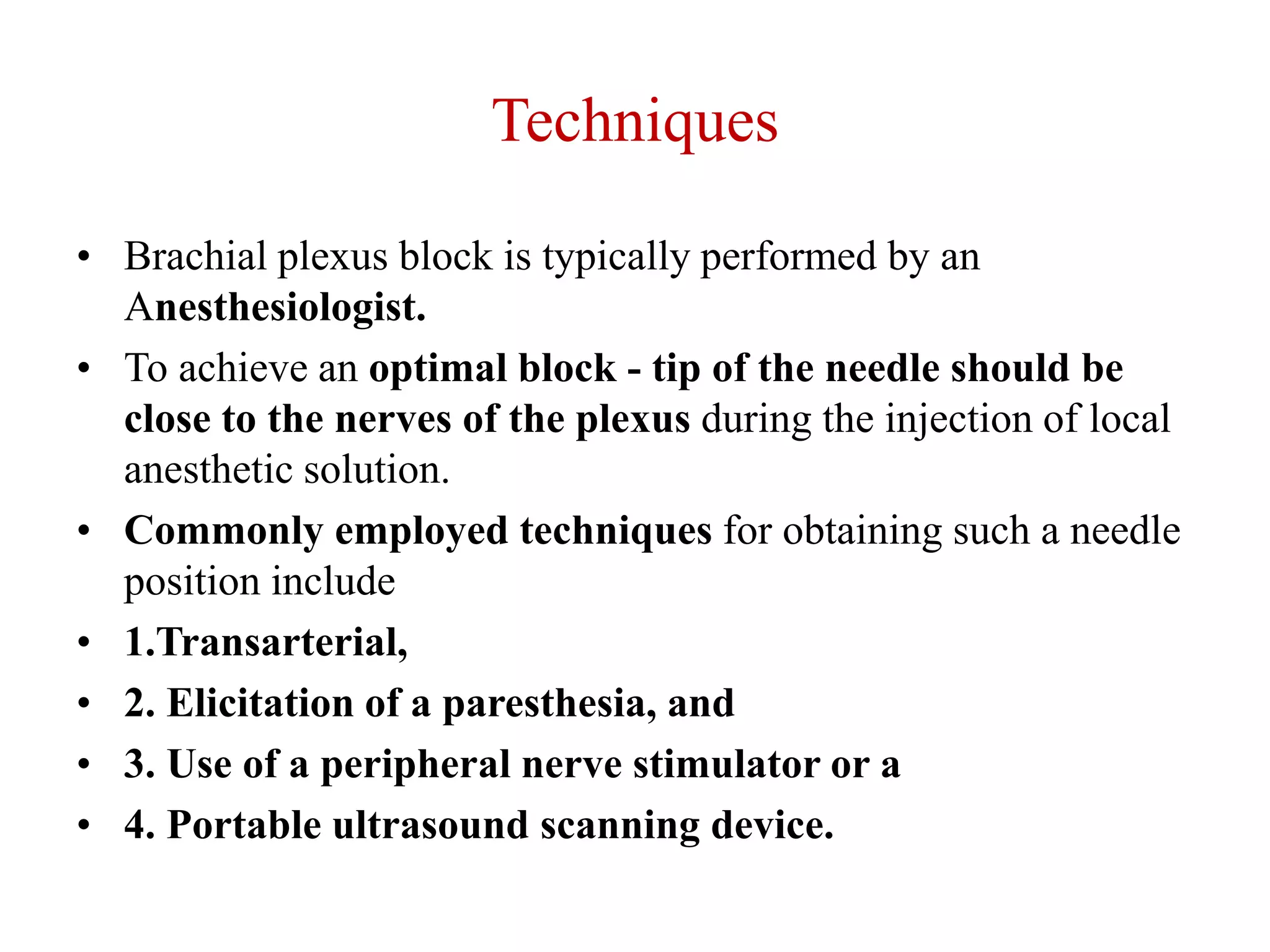 Techniques
• Brachial plexus block is typically performed by an
Anesthesiologist.
• To achieve an optimal block - tip of the needle should be
close to the nerves of the plexus during the injection of local
anesthetic solution.
• Commonly employed techniques for obtaining such a needle
position include
• 1.Transarterial,
• 2. Elicitation of a paresthesia, and
• 3. Use of a peripheral nerve stimulator or a
• 4. Portable ultrasound scanning device.
 