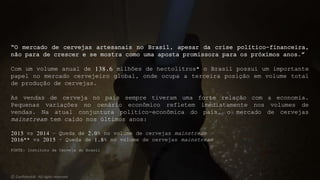 “O mercado de cervejas artesanais no Brasil, apesar da crise político-financeira,
não para de crescer e se mostra como uma aposta promissora para os próximos anos.”
Com um volume anual de 138,6 milhões de hectolitros* o Brasil possui um importante
papel no mercado cervejeiro global, onde ocupa a terceira posição em volume total
de produção de cervejas.
As vendas de cerveja no país sempre tiveram uma forte relação com a economia.
Pequenas variações no cenário econômico refletem imediatamente nos volumes de
vendas. Na atual conjuntura político-econômica do país, o mercado de cervejas
mainstream tem caído nos últimos anos:
2015 vs 2014 – Queda de 2,0% no volume de cervejas mainstream
2016** vs 2015 – Queda de 1,8% no volume de cervejas mainstream
FONTE: Instituto da Cerveja do Brasil
© Confidential - All rights reserved
 