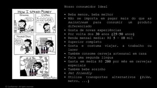 © Confidential - All rights reserved
Nosso consumidor Ideal
• Beba menos, beba melhor
• Não se importa em pagar mais do que as
mainstream para consumir um produto
diferenciado
• Gosta de novas experiências
• Por volta dos 30 anos (25-50 anos)
• Renda mensal media: R$ 5 – 10 mil
• Superior completo
• Gosta e costuma viajar, a trabalho ou
lazer
• Também consome cerveja artesanal em casa
• Fala uma segunda língua
• Gasta em media R$ 200 por mês em cervejas
especiais
• Também bebe sozinho
• Pet friendly
• Utiliza transportes alternativos (bike,
metro, ...)
 