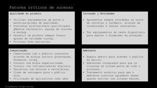 Comunicação
• Comunicação com o público constante
através de mídias sociais (Instagram,
Facebook, site).
• Contato com mídia especializada.
• Contato com influenciadores digitais.
• Parcerias com escolas e cervejarias.
• Clube de vantagens para o público
alvo.
• Utilização de aplicativos como uber
eats e spoon rocket.
Qualidade do produto
• Utilizar equipamentos de ponta e
matérias-primas de qualidade.
• Contratar profissionais qualificados
(Mestre Cervejeiro, equipe de cozinha
e salão).
• Garantir um produto sempre fresco
(prazo de validade curto).
• Procurar boas parcerias.
Inovação / Novidades
• Apresentar sempre novidades na carta
de cervejas e cardápio, através de
colaboração e testes constantes.
• Ter equipamentos de teste disponíveis
para manter o dinamismo da produção.
Ambiente
• Espaço aberto para atender o público
do bairro.
• Ambientes integrados para que os
clientes se sintam parte de todo o
processo.
• Tratamento acústico para que o
ambiente continue agradável mesmo
quando estiver com lotação máxima.
Fatores críticos de sucesso
© Confidential - All rights reserved
 