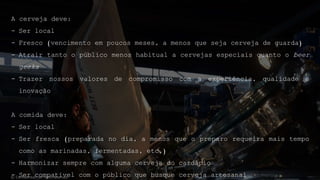 A cerveja deve:
- Ser local
- Fresco (vencimento em poucos meses, a menos que seja cerveja de guarda)
- Atrair tanto o público menos habitual a cervejas especiais quanto o beer
geeks
- Trazer nossos valores de compromisso com a experiência, qualidade e
inovação
A comida deve:
- Ser local
- Ser fresca (preparada no dia, a menos que o preparo requeira mais tempo
como as marinadas, fermentadas, etc.)
- Harmonizar sempre com alguma cerveja do cardápio
- Ser compatível com o público que busque cerveja artesanal© Confidential - All rights reserved
 