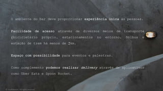O ambiente do bar deve proporcionar experiência única às pessoas.
Facilidade de acesso através de diversos meios de transporte
(bicicletário próprio, estacionamentos no entorno, ônibus e
estação de trem há menos de 2km.
Espaço com possibilidade para eventos e palestras.
Como complemento podemos realizar delivery através de aplicativos
como Uber Eats e Spoon Rocket.
© Confidential - All rights reserved
 