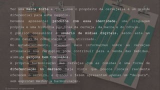 Ter uma marca forte e que passe o propósito da cervejaria é um grande
diferencial para este negócio.
Devemos apresentar produtos com essa identidade, uma linguagem
própria e uma história por trás da cerveja, da marca e do rótulo.
O público consumidor é usuário de mídias digitais, sendo este um
ótimo canal de comunicação a ser utilizado.
No estabelecimento, oferecer mais informações sobre as cervejas
artesanais nos cardápios pode contribuir para a venda das bebidas,
além de garçons bem treinados.
A própria harmonização das cervejas com as comidas é uma forma de
diferenciação no mercado haja visto que poucos locais realmente
oferecem o serviço, e quando o fazem apresentam apenas um “de-para”,
sem explicar melhor a harmonização.
© Confidential - All rights reserved
 