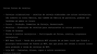 Outras fontes de receita:
- Cervejas colaborativas – receitas de cerveja elaboradas com outras cervejarias,
não somente na nossa fábrica, mas também em fábrica de parceiros, podendo ser
vendidas em ambos os locais
- Cursos – Produção, Sommelier de Cerveja, Harmonização
- Receitas – Elaboração de receitas para restaurantes ou outros parceiros
- Clube do Growler
- Feiras e eventos cervejeiros – Participação em feiras, eventos, congressos
cervejeiros
- WOT Beer Truck – Venda dos produtos WOT através de um beer truck que ficará a
princípio estacionado em frente ao WOT, mas que possa ser levado a outros locais
para promoção e venda de cervejas do WOT.
- Loja WOT – Camisetas, blusas, copos e outros souveniers
© Confidential - All rights reserved
 