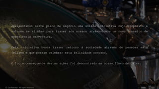 Apresentamos neste plano de negócio uma sólida iniciativa cujo propósito e
valores se alinham para trazer aos nossos stakeholders um novo conceito de
experiência cervejeira.
Esta iniciativa busca trazer retorno à sociedade através de pessoas mais
felizes e que possam celebrar esta felicidade conosco.
O lucro consequente destas ações foi demonstrado em nosso fluxo de caixa.
© Confidential - All rights reserved
 