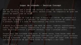 Lugar de conexão – Service Concept
Se tem uma coisa que a gente tem certeza é que todo momento fica melhor
com uma cerveja. Com o prato certo, melhor ainda. Na companhia de quem tem
prazer de beber, nem se fala!
Aqui é assim, tudo se liga e dá liga. A breja e a comida. As pessoas e o
papo bom. O cardápio e a estação. Os bebedores e a vontade de saber mais.
A produção local e a sede de experimentar uma coisa diferente.
A gente cria conexão com tudo, sem medo de ousar. Combina ingredientes,
testa, faz, experimenta, compartilha e até ensina. Só pra depois começar
tudo de novo, inventar a próxima cerveja, criar o próximo prato.
Porque aqui tem novidade toda hora. E, mesmo assim, todo mundo sabe que
sempre vai encontrar o mesmo ambiente convidativo, propício para conversar
e ficar à vontade – não importa quanto tempo fique! Um lugar onde cerveja,
comida e encontros de qualidade estão no cardápio o ano todo.
© Confidential - All rights reserved
 