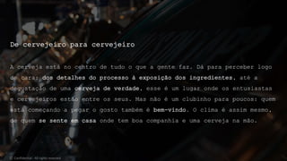De cervejeiro para cervejeiro
A cerveja está no centro de tudo o que a gente faz. Dá para perceber logo
de cara: dos detalhes do processo à exposição dos ingredientes, até a
degustação de uma cerveja de verdade, esse é um lugar onde os entusiastas
e cervejeiros estão entre os seus. Mas não é um clubinho para poucos: quem
está começando a pegar o gosto também é bem-vindo. O clima é assim mesmo,
de quem se sente em casa onde tem boa companhia e uma cerveja na mão.
© Confidential - All rights reserved
 