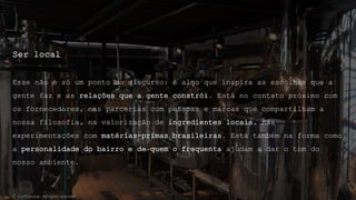Ser local
Esse não é só um ponto do discurso: é algo que inspira as escolhas que a
gente faz e as relações que a gente constrói. Está no contato próximo com
os fornecedores, nas parcerias com pessoas e marcas que compartilham a
nossa filosofia, na valorização de ingredientes locais, nas
experimentações com matérias-primas brasileiras. Está também na forma como
a personalidade do bairro e de quem o frequenta ajudam a dar o tom do
nosso ambiente.
© Confidential - All rights reserved
 