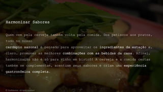 Harmonizar Sabores
Quem vem pela cerveja também volta pela comida. Dos petiscos aos pratos,
tudo no nosso
cardápio sazonal é pensado para aproveitar os ingredientes da estação e,
claro, promover as melhores combinações com as bebidas da casa. Afinal,
harmonização não é só para vinho em bistrô! A cerveja e a comida certas
também se complementam, acentuam seus sabores e criam uma experiência
gastronômica completa.
© Confidential - All rights reserved
 