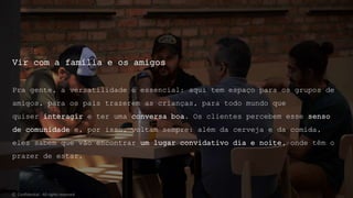 Vir com a família e os amigos
Pra gente, a versatilidade é essencial: aqui tem espaço para os grupos de
amigos, para os pais trazerem as crianças, para todo mundo que
quiser interagir e ter uma conversa boa. Os clientes percebem esse senso
de comunidade e, por isso, voltam sempre: além da cerveja e da comida,
eles sabem que vão encontrar um lugar convidativo dia e noite, onde têm o
prazer de estar.
© Confidential - All rights reserved
 