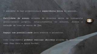 O ambiente do bar proporcionará experiência única às pessoas.
Facilidade de acesso através de diversos meios de transporte
(bicicletário próprio, estacionamentos no entorno, ônibus e
estação de trem há menos de 2km.
Espaço com possibilidade para eventos e palestras.
Como complemento podemos realizar delivery através de aplicativos
como Uber Eats e Spoon Rocket.
© Confidential - All rights reserved
 