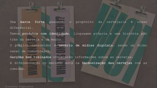 Uma marca forte passando o propósito da cervejaria é nosso
diferencial.
Temos produtos com identidade, linguagem própria e uma história por
trás da cerveja e da marca.
O público consumidor é usuário de mídias digitais, sendo um ótimo
canal de comunicação.
Garçons bem treinados oferecerão informações sobre as cervejas.
A diferenciação no mercado está na harmonização das cervejas com as
comidas.
© Confidential - All rights reserved
 