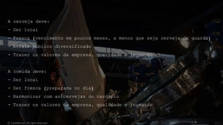 A cerveja deve:
- Ser local
- Fresca (vencimento em poucos meses, a menos que seja cerveja de guarda)
- Atrair público diversificado
- Trazer os valores da empresa, qualidade e inovação
A comida deve:
- Ser local
- Ser fresca (preparada no dia)
- Harmonizar com as cervejas do cardápio
- Trazer os valores da empresa, qualidade e inovação
© Confidential - All rights reserved
 