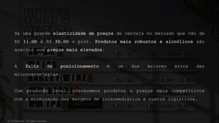 Há uma grande elasticidade de preços de cerveja no mercado que vão de
R$ 11,00 à R$ 50,00 o pint. Produtos mais robustos e alcoólicos são
aceitos com preços mais elevados.
A falta de posicionamento é um dos maiores erros das
microcervejarias.
Com produção local, oferecemos produtos a preços mais competitivos
com a eliminação das margens de intermediários e custos logísticos.
© Confidential - All rights reserved
 