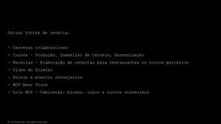 Outras fontes de receita:
- Cervejas colaborativas
- Cursos – Produção, Sommelier de Cerveja, Harmonização
- Receitas – Elaboração de receitas para restaurantes ou outros parceiros
- Clube do Growler
- Feiras e eventos cervejeiros
- WOT Beer Truck
- Loja WOT – Camisetas, blusas, copos e outros souveniers
© Confidential - All rights reserved
 
