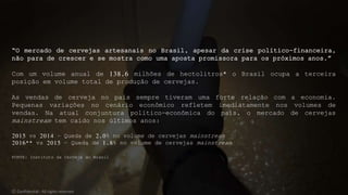 “O mercado de cervejas artesanais no Brasil, apesar da crise político-financeira,
não para de crescer e se mostra como uma aposta promissora para os próximos anos.”
Com um volume anual de 138,6 milhões de hectolitros* o Brasil ocupa a terceira
posição em volume total de produção de cervejas.
As vendas de cerveja no país sempre tiveram uma forte relação com a economia.
Pequenas variações no cenário econômico refletem imediatamente nos volumes de
vendas. Na atual conjuntura político-econômica do país, o mercado de cervejas
mainstream tem caído nos últimos anos:
2015 vs 2014 – Queda de 2,0% no volume de cervejas mainstream
2016** vs 2015 – Queda de 1,8% no volume de cervejas mainstream
FONTE: Instituto da Cerveja do Brasil
© Confidential - All rights reserved
 