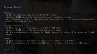 Brewpubs:
- Há 16 brewpubs mapeados na cidade de São Paulo.
- Média de 4.719 metros de distância do nosso estabelecimento.
- Les 3 Brasseurs fica a 1.500 metros do nosso pub, e a Fritz Cervejaria Artesanal
a cerca de 2.000 metros.
Cervejas Especiais
- Há 18 bares de cervejas especiais a até 5.000 metros.
- Média de 3.131 metros de distância dos demais bares.
- Há 4 estabelecimentos a menos de 1.000 metros, e outros 2 a menos de 2.000
metros.
Bares
- Há 30 bares que vendem cervejas mainstream a cerca de 668 metros.
- Há 7 estabelecimentos a menos de 300 metros, e outros 5 a menos de 500 metros.
© Confidential - All rights reserved
Concorrência
FONTE: Google
 