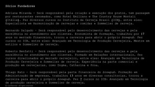 Sócios Fundadores
Adriana Miranda – Será responsável pela criação e execução dos pratos, tem passagem
por restaurantes renomados, como Hotel Emiliano e The Country House Montali
(Itália). Fez diversos cursos no Instituto da Cerveja Brasil (ICB), entre eles:
Especialista em Harmonização de cervejas e comidas e Sommelier de cerveja.
Bernardo Salgado – Será responsável pelo desenvolvimento das cervejas e pela
excelência no atendimento aos clientes. Economista de formação, trabalhou por 17
anos no mercado financeiro, trocou a carreira para abrir o próprio brewpub. Fez
cursos no ICB, entre eles: Avançado em Tecnologia de Produção Cervejeira, Mestre em
estilos e Sommelier de cerveja.
Roberto Benfatti – Será responsável pelo desenvolvimento das cervejas e pela
excelência no atendimento aos clientes. Formado em Relações internacionais, fez
cursos direcionados ao mercado cervejeiro, entre eles: Avançado em Tecnologia de
Produção Cervejeira e Sommelier de cerveja. Experiência na parte comercial e
produção em cervejarias, como Dogma, Catharina e Proa.
Thiago Kato – Será responsável pela parte financeira do brewpub. Formação em
Administração de empresas, trabalhou 13 anos em diversas consultorias, trocou a
carreira para abrir o próprio brewpub. Fez 2 cursos no ICB: Avançado em Tecnologia
de produção cervejeira e Sommelier de cerveja.
© Confidential - All rights reserved
 