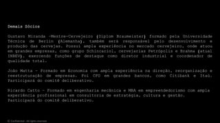 Demais Sócios
Gustavo Miranda –Mestre-Cervejeiro (Diplom Braumeister) formado pela Universidade
Técnica de Berlin (Alemanha), também será responsável pelo desenvolvimento e
produção das cervejas. Possui ampla experiência no mercado cervejeiro, onde atuou
em grandes empresas, como grupo Schincariol, cervejarias Petrópolis e Brahma (atual
INBEV), exercendo funções de destaque como diretor industrial e coordenador de
qualidade total.
João Matta – Formado em Economia com ampla experiência na direção, reorganização e
reestruturação de empresas. Foi CFO em grandes bancos, como Citibank e Itaú.
Participará do comitê deliberativo.
Ricardo Catto – Formado em engenharia mecânica e MBA em empreendedorismo com ampla
experiência profissional em consultoria de estratégia, cultura e gestão.
Participará do comitê deliberativo.
© Confidential - All rights reserved
 